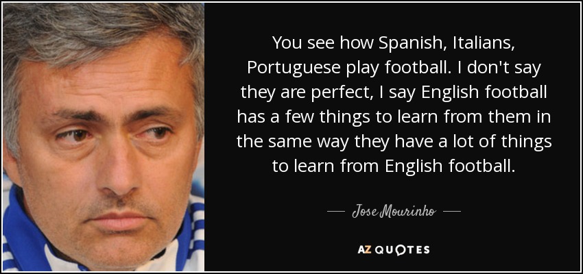 You see how Spanish, Italians, Portuguese play football. I don't say they are perfect, I say English football has a few things to learn from them in the same way they have a lot of things to learn from English football. - Jose Mourinho