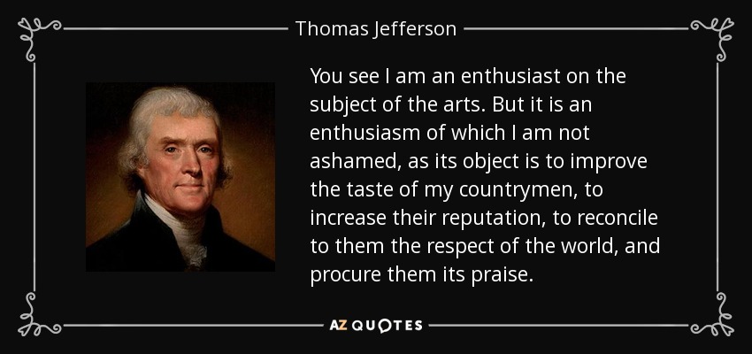 You see I am an enthusiast on the subject of the arts. But it is an enthusiasm of which I am not ashamed, as its object is to improve the taste of my countrymen, to increase their reputation, to reconcile to them the respect of the world, and procure them its praise. - Thomas Jefferson
