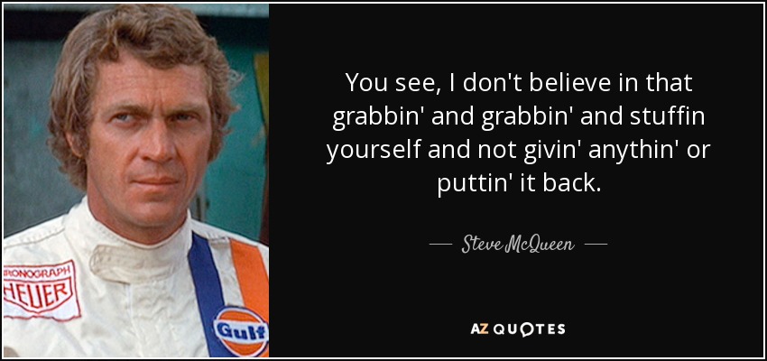 You see, I don't believe in that grabbin' and grabbin' and stuffin yourself and not givin' anythin' or puttin' it back. - Steve McQueen