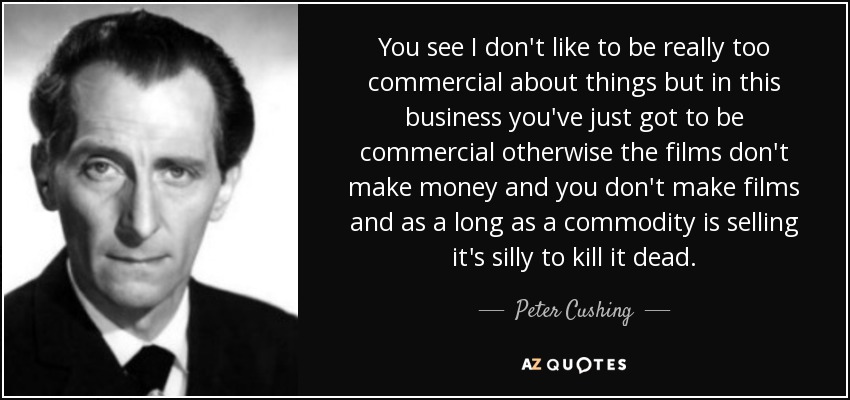You see I don't like to be really too commercial about things but in this business you've just got to be commercial otherwise the films don't make money and you don't make films and as a long as a commodity is selling it's silly to kill it dead. - Peter Cushing