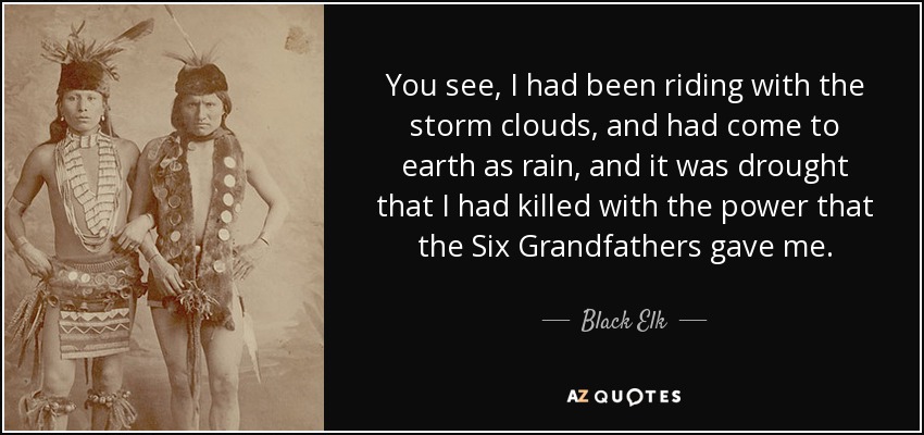 You see, I had been riding with the storm clouds, and had come to earth as rain, and it was drought that I had killed with the power that the Six Grandfathers gave me. - Black Elk