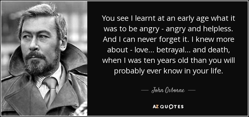 You see I learnt at an early age what it was to be angry - angry and helpless. And I can never forget it. I knew more about - love... betrayal... and death, when I was ten years old than you will probably ever know in your life. - John Osborne