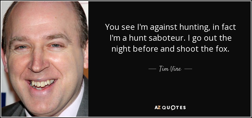 You see I'm against hunting, in fact I'm a hunt saboteur. I go out the night before and shoot the fox. - Tim Vine