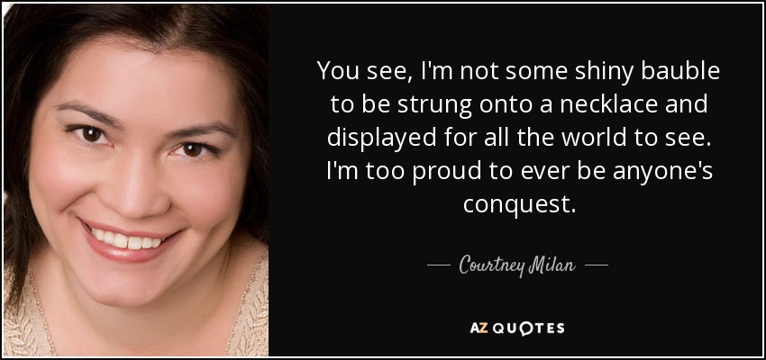You see, I'm not some shiny bauble to be strung onto a necklace and displayed for all the world to see. I'm too proud to ever be anyone's conquest. - Courtney Milan