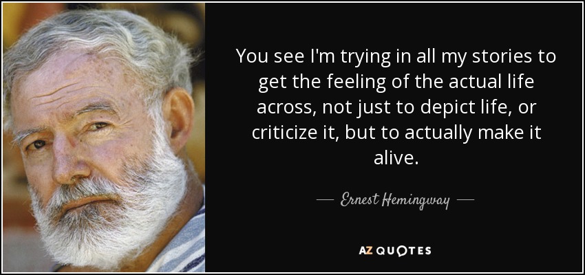 You see I'm trying in all my stories to get the feeling of the actual life across, not just to depict life, or criticize it, but to actually make it alive. - Ernest Hemingway