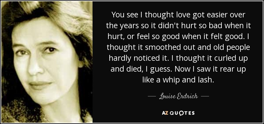 You see I thought love got easier over the years so it didn't hurt so bad when it hurt, or feel so good when it felt good. I thought it smoothed out and old people hardly noticed it. I thought it curled up and died, I guess. Now I saw it rear up like a whip and lash. - Louise Erdrich