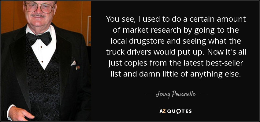 You see, I used to do a certain amount of market research by going to the local drugstore and seeing what the truck drivers would put up. Now it's all just copies from the latest best-seller list and damn little of anything else. - Jerry Pournelle