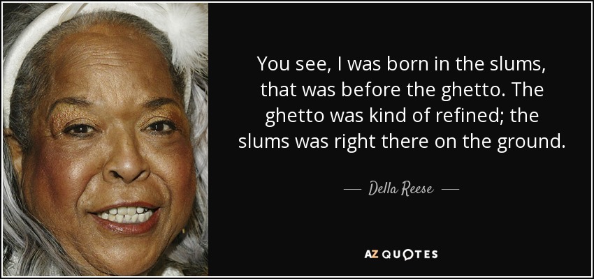 You see, I was born in the slums, that was before the ghetto. The ghetto was kind of refined; the slums was right there on the ground. - Della Reese
