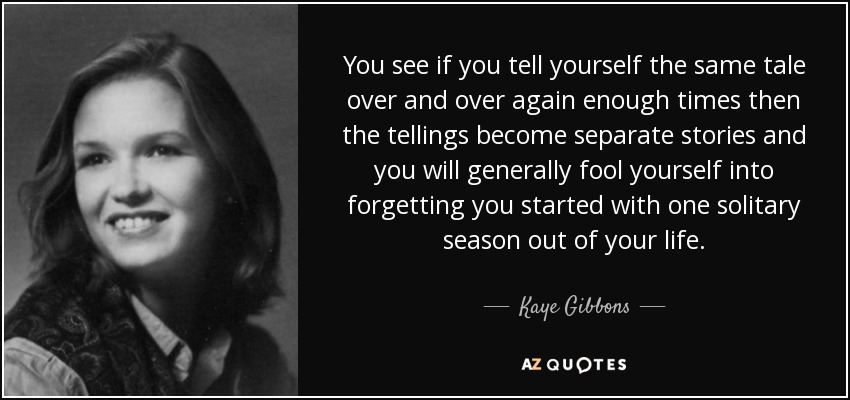 You see if you tell yourself the same tale over and over again enough times then the tellings become separate stories and you will generally fool yourself into forgetting you started with one solitary season out of your life. - Kaye Gibbons