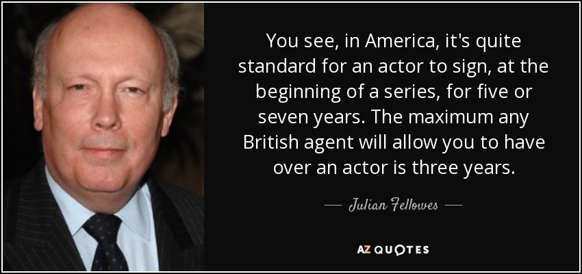 You see, in America, it's quite standard for an actor to sign, at the beginning of a series, for five or seven years. The maximum any British agent will allow you to have over an actor is three years. - Julian Fellowes