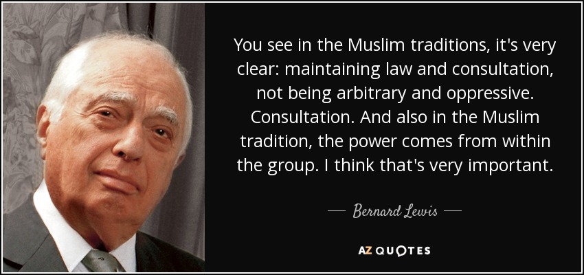 You see in the Muslim traditions, it's very clear: maintaining law and consultation, not being arbitrary and oppressive. Consultation. And also in the Muslim tradition, the power comes from within the group. I think that's very important. - Bernard Lewis