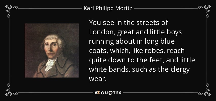 You see in the streets of London, great and little boys running about in long blue coats, which, like robes, reach quite down to the feet, and little white bands, such as the clergy wear. - Karl Philipp Moritz