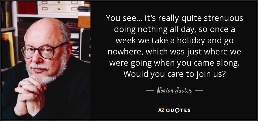 You see. . . it's really quite strenuous doing nothing all day, so once a week we take a holiday and go nowhere, which was just where we were going when you came along. Would you care to join us? - Norton Juster