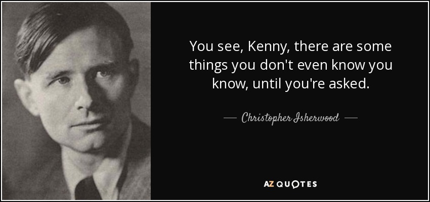 You see, Kenny, there are some things you don't even know you know, until you're asked. - Christopher Isherwood