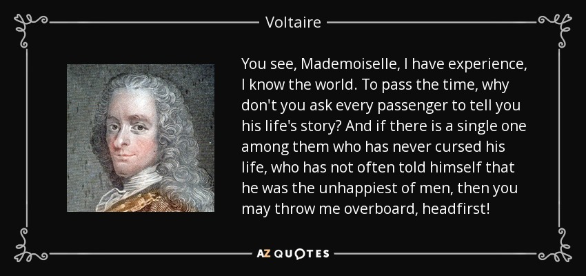 You see, Mademoiselle, I have experience, I know the world. To pass the time, why don't you ask every passenger to tell you his life's story? And if there is a single one among them who has never cursed his life, who has not often told himself that he was the unhappiest of men, then you may throw me overboard, headfirst! - Voltaire