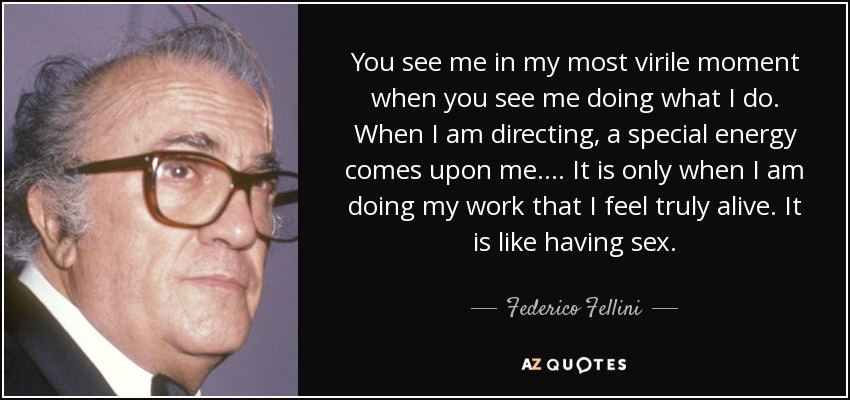 You see me in my most virile moment when you see me doing what I do. When I am directing, a special energy comes upon me. ... It is only when I am doing my work that I feel truly alive. It is like having sex. - Federico Fellini