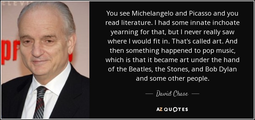 You see Michelangelo and Picasso and you read literature. I had some innate inchoate yearning for that, but I never really saw where I would fit in. That's called art. And then something happened to pop music, which is that it became art under the hand of the Beatles, the Stones, and Bob Dylan and some other people. - David Chase
