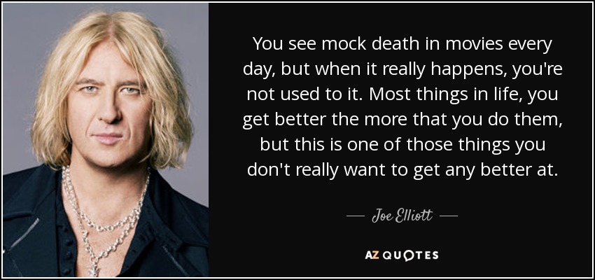 You see mock death in movies every day, but when it really happens, you're not used to it. Most things in life, you get better the more that you do them, but this is one of those things you don't really want to get any better at. - Joe Elliott