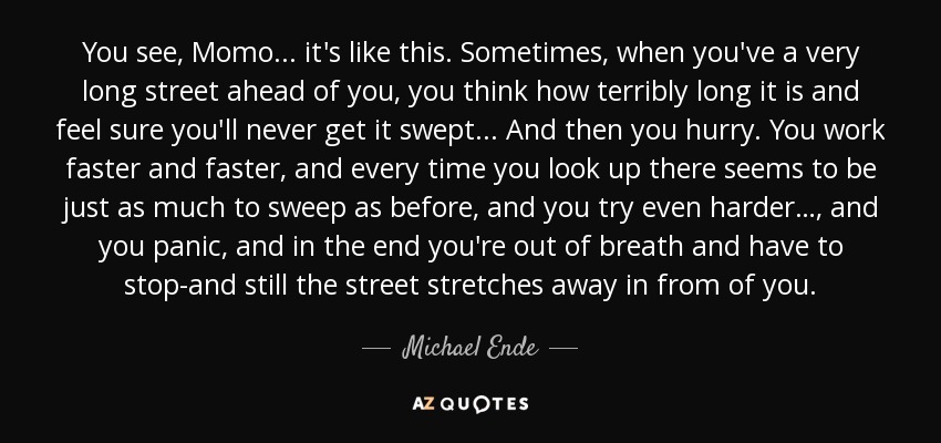 You see, Momo... it's like this. Sometimes, when you've a very long street ahead of you, you think how terribly long it is and feel sure you'll never get it swept... And then you hurry. You work faster and faster, and every time you look up there seems to be just as much to sweep as before, and you try even harder…, and you panic, and in the end you're out of breath and have to stop-and still the street stretches away in from of you. - Michael Ende