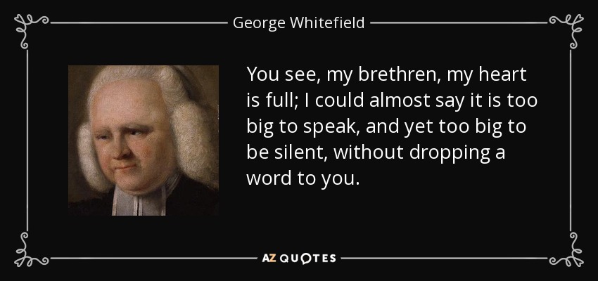 You see, my brethren, my heart is full; I could almost say it is too big to speak, and yet too big to be silent, without dropping a word to you. - George Whitefield