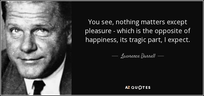 You see, nothing matters except pleasure - which is the opposite of happiness, its tragic part, I expect. - Lawrence Durrell