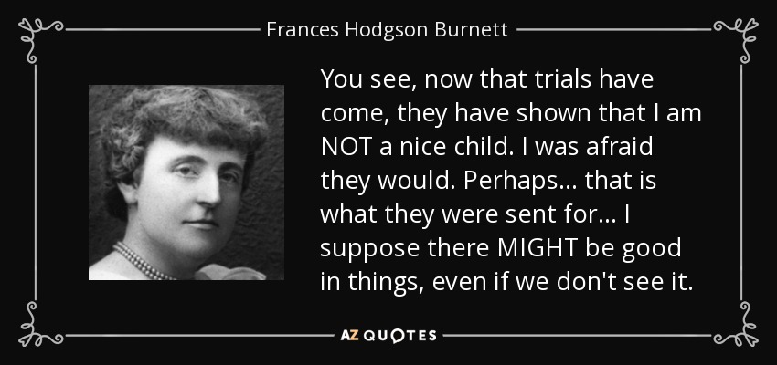 You see, now that trials have come, they have shown that I am NOT a nice child. I was afraid they would. Perhaps... that is what they were sent for... I suppose there MIGHT be good in things, even if we don't see it. - Frances Hodgson Burnett