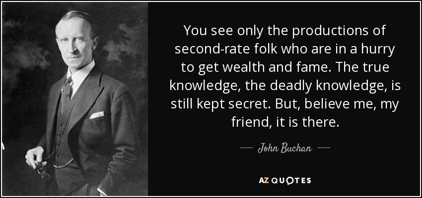 You see only the productions of second-rate folk who are in a hurry to get wealth and fame. The true knowledge, the deadly knowledge, is still kept secret. But, believe me, my friend, it is there. - John Buchan