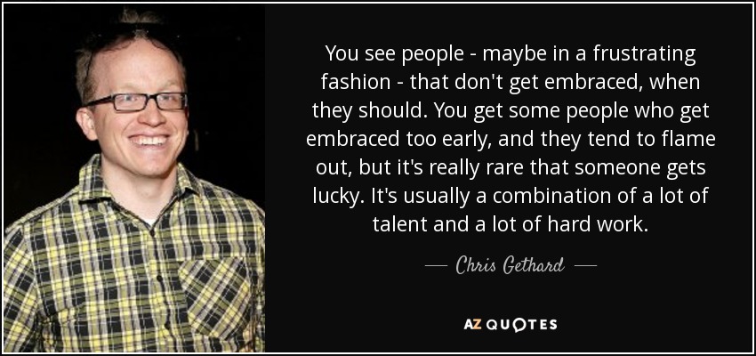 You see people - maybe in a frustrating fashion - that don't get embraced, when they should. You get some people who get embraced too early, and they tend to flame out, but it's really rare that someone gets lucky. It's usually a combination of a lot of talent and a lot of hard work. - Chris Gethard