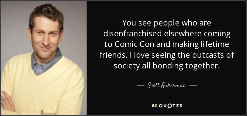 You see people who are disenfranchised elsewhere coming to Comic Con and making lifetime friends. I love seeing the outcasts of society all bonding together. - Scott Aukerman