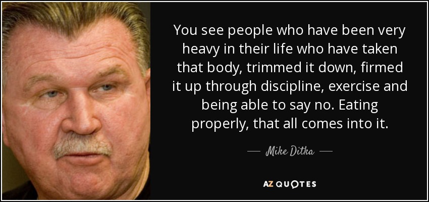 You see people who have been very heavy in their life who have taken that body, trimmed it down, firmed it up through discipline, exercise and being able to say no. Eating properly, that all comes into it. - Mike Ditka