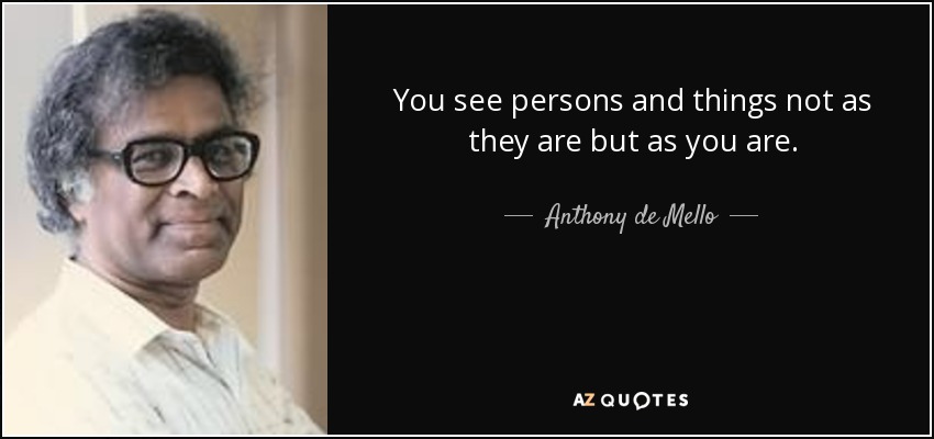 You see persons and things not as they are but as you are. - Anthony de Mello