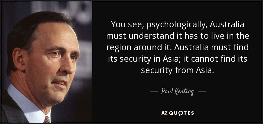 You see, psychologically, Australia must understand it has to live in the region around it. Australia must find its security in Asia; it cannot find its security from Asia. - Paul Keating