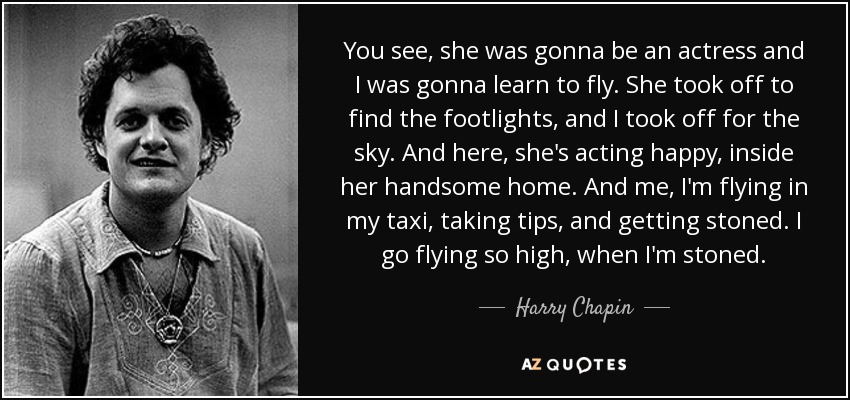 You see, she was gonna be an actress and I was gonna learn to fly. She took off to find the footlights, and I took off for the sky. And here, she's acting happy, inside her handsome home. And me, I'm flying in my taxi, taking tips, and getting stoned. I go flying so high, when I'm stoned. - Harry Chapin