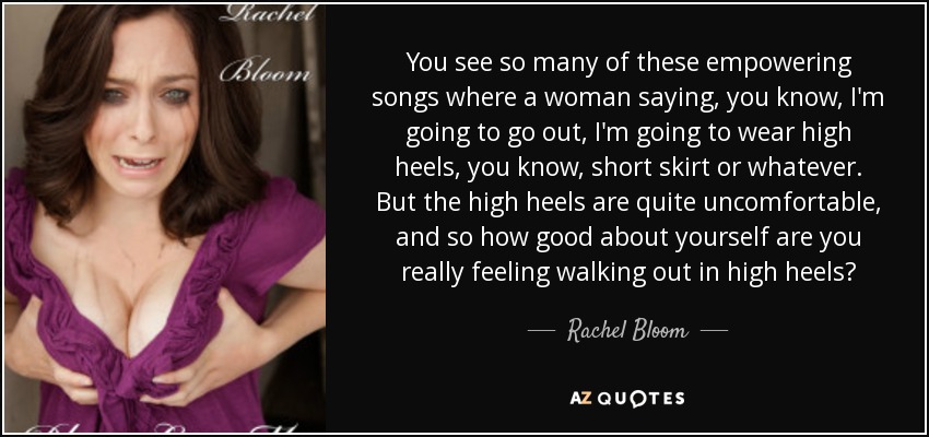 You see so many of these empowering songs where a woman saying, you know, I'm going to go out, I'm going to wear high heels, you know, short skirt or whatever. But the high heels are quite uncomfortable, and so how good about yourself are you really feeling walking out in high heels? - Rachel Bloom
