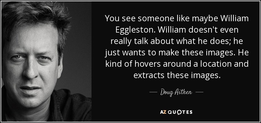 You see someone like maybe William Eggleston. William doesn't even really talk about what he does; he just wants to make these images. He kind of hovers around a location and extracts these images. - Doug Aitken