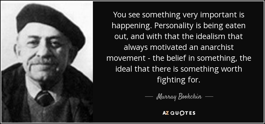 You see something very important is happening. Personality is being eaten out, and with that the idealism that always motivated an anarchist movement - the belief in something, the ideal that there is something worth fighting for. - Murray Bookchin