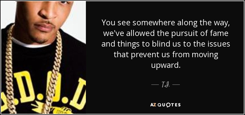 You see somewhere along the way, we've allowed the pursuit of fame and things to blind us to the issues that prevent us from moving upward. - T.I.