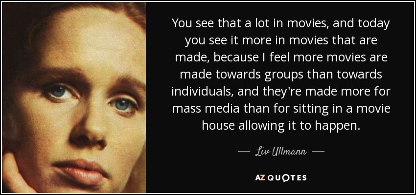 You see that a lot in movies, and today you see it more in movies that are made, because I feel more movies are made towards groups than towards individuals, and they're made more for mass media than for sitting in a movie house allowing it to happen. - Liv Ullmann