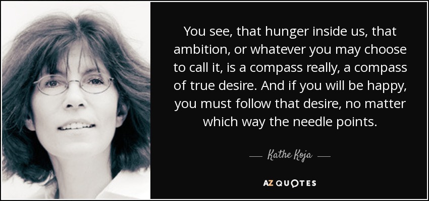 You see, that hunger inside us, that ambition, or whatever you may choose to call it, is a compass really, a compass of true desire. And if you will be happy, you must follow that desire, no matter which way the needle points. - Kathe Koja