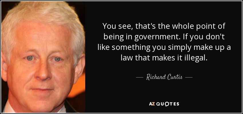 You see, that's the whole point of being in government. If you don't like something you simply make up a law that makes it illegal. - Richard Curtis