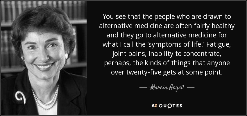 You see that the people who are drawn to alternative medicine are often fairly healthy and they go to alternative medicine for what I call the 'symptoms of life.' Fatigue, joint pains, inability to concentrate, perhaps, the kinds of things that anyone over twenty-five gets at some point. - Marcia Angell
