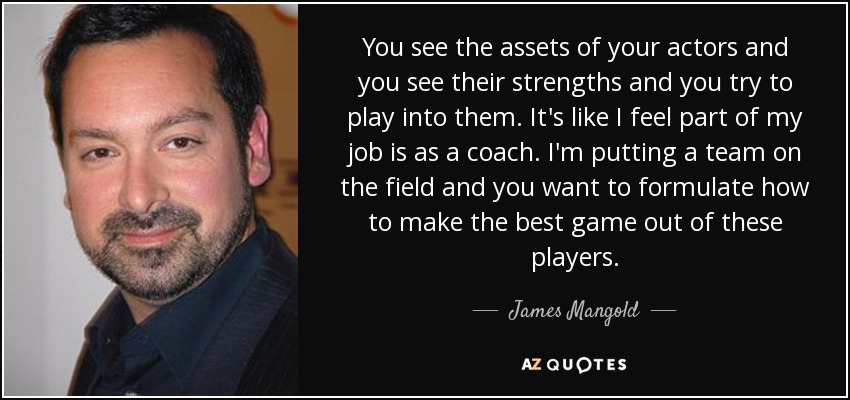 You see the assets of your actors and you see their strengths and you try to play into them. It's like I feel part of my job is as a coach. I'm putting a team on the field and you want to formulate how to make the best game out of these players. - James Mangold