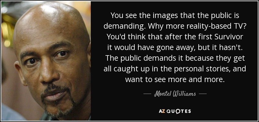 You see the images that the public is demanding. Why more reality-based TV? You'd think that after the first Survivor it would have gone away, but it hasn't. The public demands it because they get all caught up in the personal stories, and want to see more and more. - Montel Williams