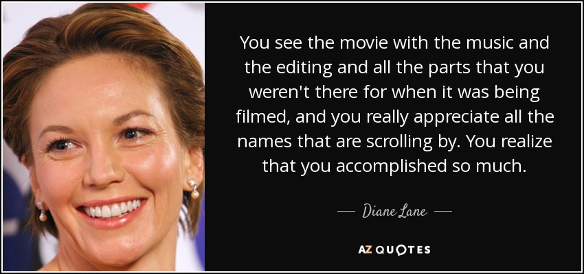 You see the movie with the music and the editing and all the parts that you weren't there for when it was being filmed, and you really appreciate all the names that are scrolling by. You realize that you accomplished so much. - Diane Lane