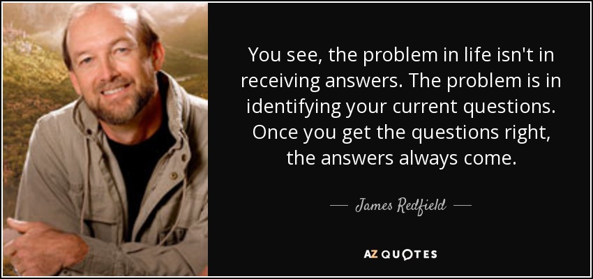 You see, the problem in life isn't in receiving answers. The problem is in identifying your current questions. Once you get the questions right, the answers always come. - James Redfield