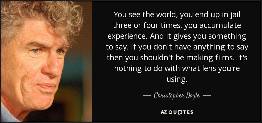 You see the world, you end up in jail three or four times, you accumulate experience. And it gives you something to say. If you don't have anything to say then you shouldn't be making films. It's nothing to do with what lens you're using. - Christopher Doyle