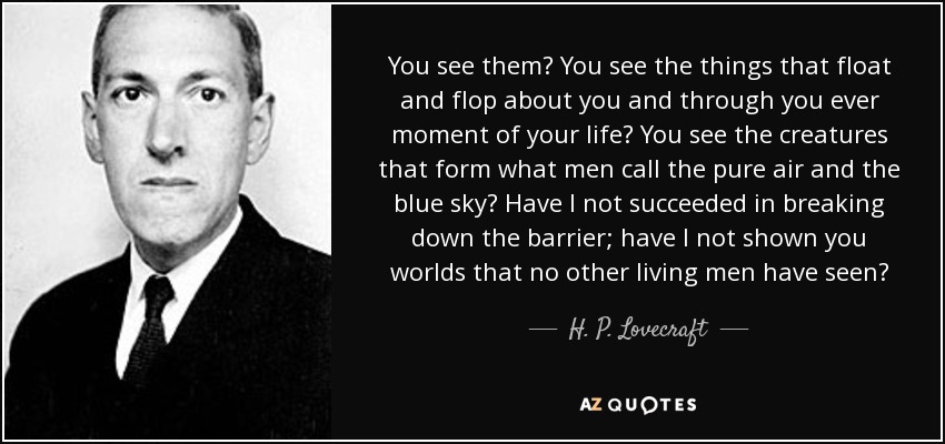 You see them? You see the things that float and flop about you and through you ever moment of your life? You see the creatures that form what men call the pure air and the blue sky? Have I not succeeded in breaking down the barrier; have I not shown you worlds that no other living men have seen? - H. P. Lovecraft