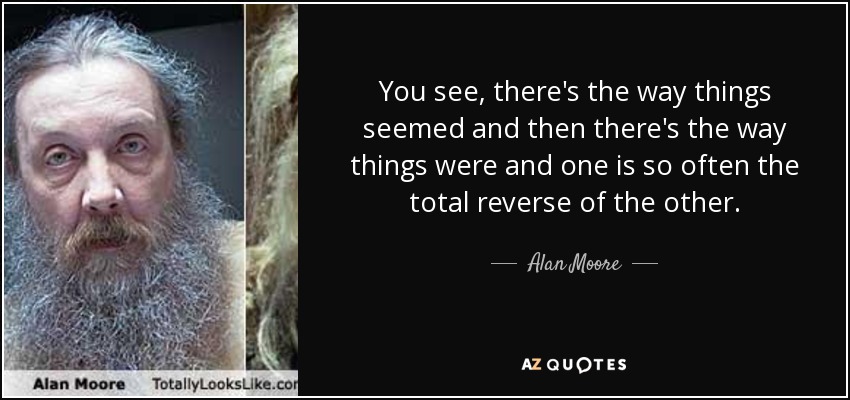 You see, there's the way things seemed and then there's the way things were and one is so often the total reverse of the other. - Alan Moore