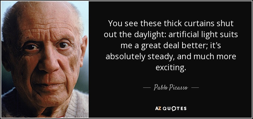 You see these thick curtains shut out the daylight: artificial light suits me a great deal better; it's absolutely steady, and much more exciting. - Pablo Picasso