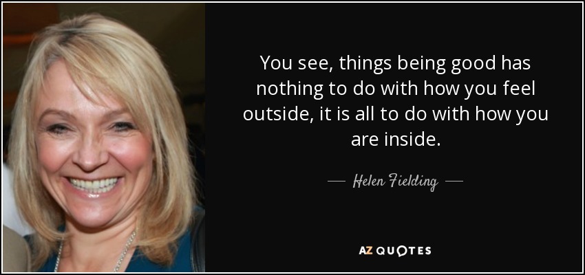 You see, things being good has nothing to do with how you feel outside, it is all to do with how you are inside. - Helen Fielding